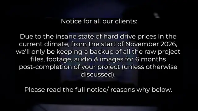 Notice for all our clients:

Due to the insane state of hard drive prices in the current climate, from the start of November 2026, we'll only be keeping a backup of all the raw project files, footage, audio & images for 6 months post-completion of your project (unless otherwise discussed). After this point, we may delete the files to free up drive space. We'll offer you the option of getting a copy of all of your raw files when we complete your project either via USB drive or a download link.

We wish that we didn't have to do this, but the cost of this hardware has more than tripled over the past 12 months.

Thanks for your understanding 🙌