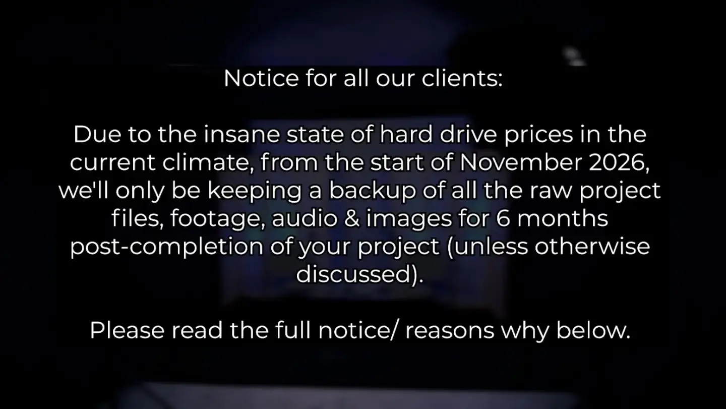 Notice for all our clients:

Due to the insane state of hard drive prices in the current climate, from the start of November 2026, we'll only be keeping a backup of all the raw project files, footage, audio & images for 6 months post-completion of your project (unless otherwise discussed). After this point, we may delete the files to free up drive space. We'll offer you the option of getting a copy of all of your raw files when we complete your project either via USB drive or a download link.

We wish that we didn't have to do this, but the cost of this hardware has more than tripled over the past 12 months.

Thanks for your understanding 🙌